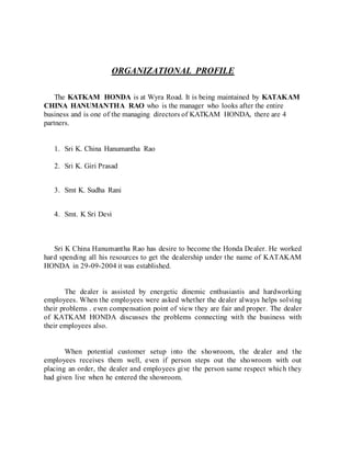 ORGANIZATIONAL PROFILE
The KATKAM HONDA is at Wyra Road. It is being maintained by KATAKAM
CHINA HANUMANTHA RAO who is the manager who looks after the entire
business and is one of the managing directors of KATKAM HONDA, there are 4
partners.
1. Sri K. China Hanumantha Rao
2. Sri K. Giri Prasad
3. Smt K. Sudha Rani
4. Smt. K Sri Devi
Sri K China Hanumantha Rao has desire to become the Honda Dealer. He worked
hard spending all his resources to get the dealership under the name of KATAKAM
HONDA in 29-09-2004 it was established.
The dealer is assisted by energetic dinemic enthusiastis and hardworking
employees. When the employees were asked whether the dealer always helps solving
their problems . even compensation point of view they are fair and proper. The dealer
of KATKAM HONDA discusses the problems connecting with the business with
their employees also.
When potential customer setup into the showroom, the dealer and the
employees receives them well, even if person steps out the showroom with out
placing an order, the dealer and employees give the person same respect which they
had given live when he entered the showroom.
 