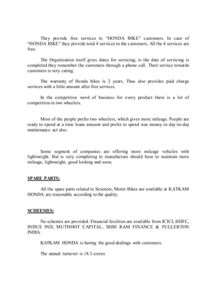 They provide free services to “HONDA BIKE” customers. In case of
“HONDA BIKE” they provide total 4 services to the customers. All the 4 services are
free.
The Organization itself gives dates for servicing, is the date of servicing is
completed they remember the customers through a phone call. Their service towards
customers is very caring.
The warranty of Honda bikes is 2 years. Thus also provides paid charge
services with a little amount after free services.
In the competitive word of business for every product there is a lot of
competition in two wheelers.
Most of the people prefer two wheelers, which gives more mileage. People are
ready to spend at a time loans amount and prefer to spend was money in day-to-day
maintenance act also.
Some segment of companies are offering more mileage vehicles with
lightweight. But is very completing to manufacture should have to maintain more
mileage, lightweight, good looking and soon.
SPARE PARTS:
All the spare parts related to Scooters, Motor Bikes are available at KATKAM
HONDA are reasonable according to the quality.
SCHEEMES:
No schemes are provided. Financial fecilities are available from ICICI, HDFC,
INDUS IND, MUTHOOT CAPITAL, SHRI RAM FINANCE & FULLERTON
INDIA.
KATKAM HONDA is having the good dealings with customers.
The annual turnover is 18.3 crores
 