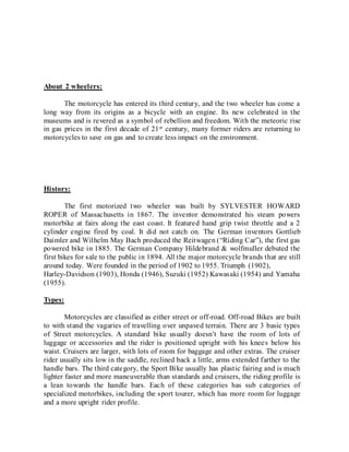 About 2 wheelers:
The motorcycle has entered its third century, and the two wheeler has come a
long way from its origins as a bicycle with an engine. Its new celebrated in the
museums and is revered as a symbol of rebellion and freedom. With the meteoric rise
in gas prices in the first decade of 21st century, many former riders are returning to
motorcycles to save on gas and to create less impact on the environment.
History:
The first motorized two wheeler was built by SYLVESTER HOWARD
ROPER of Massachusetts in 1867. The inventor demonstrated his steam powers
motorbike at fairs along the east coast. It featured hand grip twist throttle and a 2
cylinder engine fired by coal. It did not catch on. The German inventors Gottlieb
Daimler and Wilhelm May Bach produced the Reitwagen (“Riding Car”), the first gas
powered bike in 1885. The German Company Hildebrand & wolfmuller debuted the
first bikes for sale to the public in 1894. All the major motorcycle brands that are still
around today. Were founded in the period of 1902 to 1955. Triumph (1902),
Harley-Davidson (1903), Honda (1946), Suzuki (1952) Kawasaki (1954) and Yamaha
(1955).
Types:
Motorcycles are classified as either street or off-road. Off-road Bikes are built
to with stand the vagaries of travelling over unpaved terrain. There are 3 basic types
of Street motorcycles. A standard bike usually doesn’t have the room of lots of
luggage or accessories and the rider is positioned upright with his knees below his
waist. Cruisers are larger, with lots of room for baggage and other extras. The cruiser
rider usually sits low in the saddle, reclined back a little, arms extended farther to the
handle bars. The third category, the Sport Bike usually has plastic fairing and is much
lighter faster and more maneuverable than standards and cruisers, the riding profile is
a lean towards the handle bars. Each of these categories has sub categories of
specialized motorbikes, including the sport tourer, which has more room for luggage
and a more upright rider profile.
 