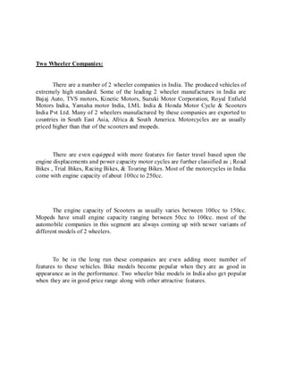 Two Wheeler Companies:
There are a number of 2 wheeler companies in India. The produced vehicles of
extremely high standard. Some of the leading 2 wheeler manufactures in India are
Bajaj Auto, TVS motors, Kinetic Motors, Suzuki Motor Corporation, Royal Enfield
Motors India, Yamaha motor India, LML India & Honda Motor Cycle & Scooters
India Pvt Ltd. Many of 2 wheelers manufactured by these companies are exported to
countries in South East Asia, Africa & South America. Motorcycles are as usually
priced higher than that of the scooters and mopeds.
There are even equipped with more features for faster travel based upon the
engine displacements and power capacity motor cycles are further classified as ; Road
Bikes , Trial Bikes, Racing Bikes, & Touring Bikes. Most of the motorcycles in India
come with engine capacity of about 100cc to 250cc.
The engine capacity of Scooters as usually varies between 100cc to 150cc.
Mopeds have small engine capacity ranging between 50cc to 100cc. most of the
automobile companies in this segment are always coming up with newer variants of
different models of 2 wheelers.
To be in the long run these companies are even adding more number of
features to these vehicles. Bike models become popular when they are as good in
appearance as in the performance. Two wheeler bike models in India also get popular
when they are in good price range along with other attractive features.
 