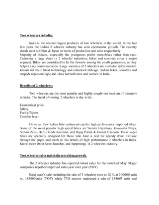 Two wheelers inIndia:
India is the second largest producer of two wheelers in the world. In the last
few years the Indian 2 wheeler industry has seen spectacular growth. The country
stands next to China & Japan in terms of production and sales respectively.
Majority of Indians, especially the youngsters prefer motorbikes rather than cars.
Capturing a large share in 2 wheeler industries, bikes and scooters cover a major
segment. Bikes are considered to be the favorite among the youth generation, as they
help in easy communication. Large varieties of 2 wheelers are available in the market.
known for their latest technology and enhanced mileage. Indian bikes, scooters and
mopeds represent style and class for both men and women in India.
Benefits of 2 wheelers:
Two wheelers are the most popular and highly sought out medium of transport
in India. The trend of owning 2 wheelers is due to its:
Economical price.
Safety.
Fuel-efficient.
Comfort level.
However, few Indian bike enthusiasts prefer high performance imported bikes.
Some of the most popular high speed bikes are Suzuki Hayabusa, Kawasaki Ninja,
Suzuki Zeus, Hero Honda Karizma, and Bajaj Pulsar & Honda Unicorn. These super
bikes are specially designed for those who have a zeal for speedy drive. Browse
through the pages and catch all the details of high performance 2 wheelers in India.
Know more about latest launches and happenings in 2 wheelers industry.
Two wheeler sales maintain scorching growth.
The 2 wheeler industry has reported robust sales for the month of May. Major
companies reported improved sales year over year (YOY).
Bajaj auto’s sale including the sale of 3 wheelers rose to 62 % at 300000 units
vs. 185000units (YOY) while TVS motors registered a sale of 154667 units and
 