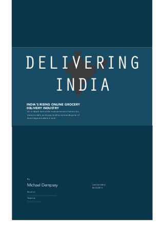 DELIVERING
INDIA
Last Updated
03.30.2015
By:
Michael Dempsey
Email at:
michael@michaeldempsey.me
Tweet at:
@mhdempsey
INDIA‘s rising online grocery
delivery industry
An in-depth look at the macroeconomic factors, bu-
siness models, and opportunities surrounding one of
Asia‘s largest markets in tech.
 