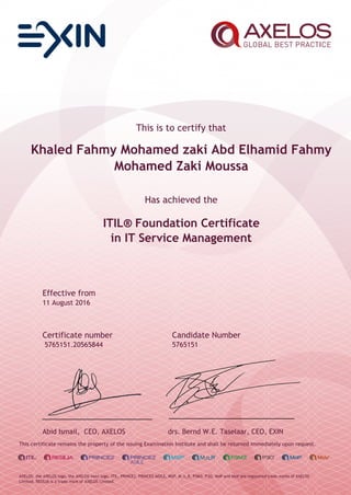 This is to certify that
Khaled Fahmy Mohamed zaki Abd Elhamid Fahmy
Mohamed Zaki Moussa
Has achieved the
ITIL® Foundation Certificate
in IT Service Management
Effective from
11 August 2016
Certificate number Candidate Number
5765151.20565844 5765151
Abid Ismail, CEO, AXELOS drs. Bernd W.E. Taselaar, CEO, EXIN
This certificate remains the property of the issuing Examination Institute and shall be returned immediately upon request.
AXELOS, the AXELOS logo, the AXELOS swirl logo, ITIL, PRINCE2, PRINCE2 AGILE, MSP, M_o_R, P3M3, P3O, MoP and MoV are registered trade marks of AXELOS
Limited. RESILIA is a trade mark of AXELOS Limited.
 