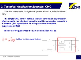 ACME Electronics Corporation 11
CMC is a transformer configuration yet not applied in the transformer
way.
If a single CMC cannot achieve the EMI conduction suppression
effect, usually two identical capacitors will be connected to create a
Y network (two symmetrical LC low pass filter) for better
suppression effect
The corner frequency for the L2-C combination will be
𝑓𝑐 =
1
2𝜋 𝐿2 𝐶
to filter out the noise further.
3. Technical Application Example: CMC
 