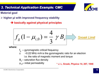 ACME Electronics Corporation 13
3. Technical Application Example: CMC
Material goal
 higher µi with improved frequency stability
 basically against physical principles
where:
fg – gyromagnetic critical frequency
γ ~0.22 ΜΗz m/A is the gyromagnetic ratio for an electron
i.e. the ratio of magnetic moment and torque
Bs – saturation flux density
μi,0– initial permeability * J. L. Snoek, Physica 14, 207, 1948
sig Bf 
3
4
)1( 0,  Snoek Limit
 