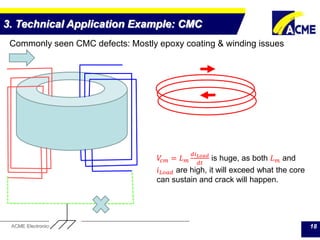 ACME Electronics Corporation 18
3. Technical Application Example: CMC
Commonly seen CMC defects: Mostly epoxy coating & winding issues
𝑉𝑐𝑚 = 𝐿 𝑚
𝑑𝑖 𝐿𝑜𝑎𝑑
𝑑𝑡
is huge, as both 𝐿 𝑚 and
𝑖 𝐿𝑜𝑎𝑑 are high, it will exceed what the core
can sustain and crack will happen.
 