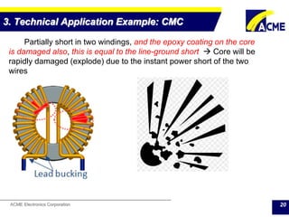 ACME Electronics Corporation
3. Technical Application Example: CMC
20
Partially short in two windings, and the epoxy coating on the core
is damaged also, this is equal to the line-ground short  Core will be
rapidly damaged (explode) due to the instant power short of the two
wires
 