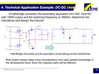ACME Electronics Corporation
4. Technical Application Example: DC-DC choke
21
Ci
Co
N2
N1
D1
Ci
D2
L
R
S1
2
1
3
S2
2
1
3
N2
Vo
>iL
-
+
-
-
+
+
Vi Vin
12
Rload
CD
LSW
2
1
3
+ +
-
-
Vo
+ -
A half-bridge converter, the secondary equivalent Vin=10V, Vout=5V
with 100W output and the switching frequency is 100kHz. Determine the
inductance and design the inductor
Half-Bridge Converter and its equivalent circuit taking out the transformer
Real system design takes many considerations and need updated knowledge in
the development trend. Even the magnetic parts will be different.
 