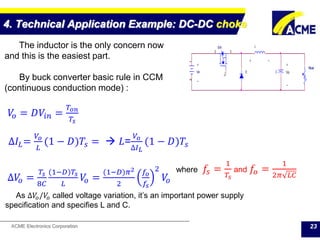 ACME Electronics Corporation
4. Technical Application Example: DC-DC choke
23
Vin
12
Rload
CD
LSW
2
1
3
+ +
-
-
Vo
+ -
The inductor is the only concern now
and this is the easiest part.
By buck converter basic rule in CCM
(continuous conduction mode) :
𝑉𝑜 = 𝐷𝑉𝑖𝑛 =
𝑇𝑜𝑛
𝑇𝑠
∆𝑉𝑜 =
𝑇𝑠
8𝐶
(1−𝐷)𝑇𝑠
𝐿
𝑉𝑜 =
(1−𝐷)𝜋2
2
𝑓𝑜
𝑓𝑠
2
𝑉𝑜
where 𝑓𝑠 =
1
𝑇𝑠
and 𝑓𝑜 =
1
2𝜋 𝐿𝐶
As ∆𝑉𝑜/𝑉𝑜 called voltage variation, it’s an important power supply
specification and specifies L and C.
∆𝐼𝐿=
𝑉𝑜
𝐿
(1 − 𝐷)𝑇𝑠 =  𝐿=
𝑉𝑜
∆𝐼 𝐿
(1 − 𝐷)𝑇𝑠
 