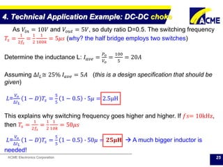 ACME Electronics Corporation
4. Technical Application Example: DC-DC choke
25
As 𝑉𝑖𝑛 = 10𝑉 and 𝑉𝑜𝑢𝑡 = 5𝑉, so duty ratio D=0.5. The switching frequency
𝑇𝑠 =
1
2𝑓𝑠
=
1
2
1
100𝑘
= 5𝜇𝑠 (why? the half bridge employs two switches)
Determine the inductance L: 𝐼 𝑎𝑣𝑒 =
𝑃 𝑜
𝑉𝑜
=
100
5
= 20𝐴
Assuming ∆𝐼𝐿≅ 25% 𝐼 𝑎𝑣𝑒 = 5𝐴 (this is a design specification that should be
given)
𝐿=
𝑉𝑜
∆𝐼 𝐿
1 − 𝐷 𝑇𝑠 =
5
5
1 − 0.5 ∙ 5𝜇 = 2.5μH
This explains why switching frequency goes higher and higher. If 𝑓𝑠= 10kHz,
then 𝑇𝑠 =
1
2𝑓𝑠
=
1
2
1
10𝑘
= 50𝜇𝑠
𝐿=
𝑉𝑜
∆𝐼 𝐿
1 − 𝐷 𝑇𝑠 =
5
5
1 − 0.5 ∙ 50𝜇 = 𝟐𝟓𝛍𝐇  A much bigger inductor is
needed!
 