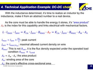 ACME Electronics Corporation
4. Technical Application Example: DC-DC choke
26
With the inductance determined, it’s time to realize an inductor by the
inductance, make it from an abstract number to a real device.
As the core must be able to handle the energy it stores, it’s “area product”
𝐴 𝑃 is the index for this capability and links electrical with mechanical factors.
𝐿 ∙ 𝐼 𝑚𝑎𝑥 ∙ 𝐼 𝑎𝑣𝑒 = 𝐾𝑐𝑢 ∙ 𝐽 𝑎𝑣𝑒 ∙ 𝐵 𝑚𝑎𝑥 ∙ 𝐴 𝑃 = 𝐾𝑐𝑢 ∙ 𝐽 𝑎𝑣𝑒 ∙ 𝐵 𝑚𝑎𝑥 ∙ 𝐴 𝑤 ∙ 𝐴 𝑒
𝐼 𝑚𝑎𝑥 = 𝐼 𝑎𝑣𝑒 +
∆𝐼 𝐿
2
: peak current
𝐽 𝑎𝑣𝑒 = 𝐼 𝑚𝑎𝑥/𝐴 𝑐𝑢
: maximal allowed current density on wire
𝐵 𝑚𝑎𝑥: This is not 𝐵𝑠𝑎𝑡, it is the flux density expected under the operated load
condition 𝐻 𝑚𝑎𝑥 ∝ 𝑖 𝐿𝑜𝑎𝑑
𝐴 𝑃 = 𝐴 𝑤 ∙ 𝐴 𝑒: the area product
𝐴 𝑤: winding area of the core
𝐴 𝑒: the core’s effective cross-sectional area
 