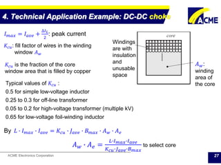 ACME Electronics Corporation
4. Technical Application Example: DC-DC choke
27
𝐼 𝑚𝑎𝑥 = 𝐼 𝑎𝑣𝑒 +
∆𝐼 𝐿
2
: peak current
𝐴 𝑤:
winding
area of
the core
Windings
are with
insulation
and
unusable
space
𝐾𝑐𝑢 is the fraction of the core
window area that is filled by copper
Typical values of 𝐾𝑐𝑢 :
0.5 for simple low-voltage inductor
0.25 to 0.3 for off-line transformer
0.05 to 0.2 for high-voltage transformer (multiple kV)
0.65 for low-voltage foil-winding inductor
𝐾𝑐𝑢: fill factor of wires in the winding
window 𝐴 𝑤
By 𝐿 ∙ 𝐼 𝑚𝑎𝑥 ∙ 𝐼 𝑎𝑣𝑒 = 𝐾𝑐𝑢 ∙ 𝐽 𝑎𝑣𝑒 ∙ 𝐵 𝑚𝑎𝑥 ∙ 𝐴 𝑤 ∙ 𝐴 𝑒
𝐴 𝑤 ∙ 𝐴 𝑒 =
𝐿∙𝐼 𝑚𝑎𝑥∙𝐼 𝑎𝑣𝑒
𝐾 𝑐𝑢∙𝐽 𝑎𝑣𝑒∙𝐵 𝑚𝑎𝑥
to select core
 