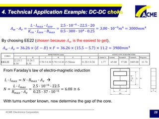 ACME Electronics Corporation
4. Technical Application Example: DC-DC choke
28
𝐴 𝑤 ∙ 𝐴 𝑒 =
𝐿 ∙ 𝐼 𝑚𝑎𝑥 ∙ 𝐼 𝑎𝑣𝑒
𝐾𝑐𝑢 ∙ 𝐽 𝑎𝑣𝑒 ∙ 𝐵 𝑚𝑎𝑥
=
2.5 ∙ 10−6
∙ 22.5 ∙ 20
0.5 ∙ 300 ∙ 104 ∙ 0.25
= 3.00 ∙ 10−9
𝑚4
= 3000𝑚𝑚4
By choosing EE22 (chosen because 𝐴 𝑤 is the easiest to get),
𝐴 𝑤 ∙ 𝐴 𝑒 = 36.26 × 𝐸 − 𝐷 × 𝐹 = 36.26 × 15.5 − 5.7 × 11.2 = 3980𝑚𝑚4
CORES
DIMENSIONS (mm) EFFECTIVE PARAMETERS
A B C D E F C1(mm-1) Le(mm) Ae(mm2) Ve(mm3) Wt(g/set)
EEL22
22.25 ±
0.30
15.26 ±
0.30
5.70 ± 0.30 5.70 ± 0.30 15.50min 11.20 ± 0.30 1.77 65.00 37.00 2405.00 11.74
From Faraday’s law of electro-magnetic induction
𝐿 ∙ 𝐼 𝑚𝑎𝑥 = 𝑁 ∙ 𝐵 𝑚𝑎𝑥 ∙ 𝐴 𝑒 
𝑁 =
𝐿 ∙ 𝐼 𝑚𝑎𝑥
𝐵 𝑚𝑎𝑥 ∙ 𝐴 𝑒
=
2.5 ∙ 10−6
∙ 22.5
0.25 ∙ 37 ∙ 10−6
= 6.08 ≅ 6
With turns number known, now determine the gap of the core.
 