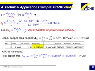 ACME Electronics Corporation
4. Technical Application Example: DC-DC choke
29
L =
𝑁2 𝜇 𝑟 𝜇 𝑜 𝐴 𝑒
𝑙 𝑒+𝜇 𝑟 𝑙 𝑔
𝐿 ≅
𝑁2 𝜇 𝑜 𝐴 𝑒
𝑙 𝑔

𝑙 𝑔 ≅
𝑁2 𝜇 𝑜 𝐴 𝑒
𝐿
=
62 ∙ 4𝜋 ∙ 10−7 ∙ 37 ∙ 10−6
2.5 ∙ 10−6
= 0.11𝑚𝑚
Exact 𝑙 𝑔 =
𝑁2 𝜇 𝑜 𝐴 𝑒
𝐿
−
𝑙 𝑒
𝜇 𝑟
doesn’t matter for power choke actually.
Check copper area needed 𝐴 𝑐𝑢 =
𝐼 𝑎𝑣𝑒
𝐽 𝑎𝑣𝑒
=
20
300
= 6.67 ∙ 10−2 𝑐𝑚2 = 13157𝑐𝑚𝑖𝑙
AWG Dia-mm Max OD (mm) Area (mm^2) R-ohm/cm R-ohm/mm R-ohm/mm
9 2.9063 2.98 6.634E+00 2.599E-05 2.599E-05 2.599E-06 3.49086E-06
AWG#9 is selected.
Total copper area 𝐴 𝑐𝑢_𝑡𝑜𝑡𝑎𝑙 =
𝑁∙𝐴 𝑐𝑢
𝐾 𝑐𝑢
=
6∙6.634
0.5
= 79.61𝑚𝑚2
< 109.76𝑚𝑚2
 OK!
 