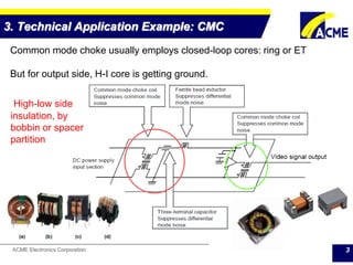 ACME Electronics Corporation
3. Technical Application Example: CMC
3
Common mode choke usually employs closed-loop cores: ring or ET
But for output side, H-I core is getting ground.
High-low side
insulation, by
bobbin or spacer
partition
 
