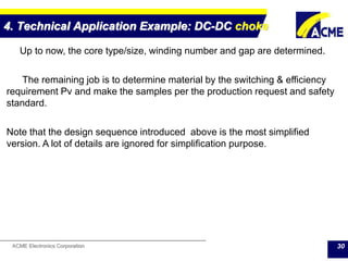 ACME Electronics Corporation
4. Technical Application Example: DC-DC choke
30
Up to now, the core type/size, winding number and gap are determined.
The remaining job is to determine material by the switching & efficiency
requirement Pv and make the samples per the production request and safety
standard.
Note that the design sequence introduced above is the most simplified
version. A lot of details are ignored for simplification purpose.
 