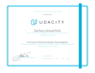V E R I F I E D C E R T I F I C A T E O F C O M P L E T I O N
February 8, 2017
Zachary Grauerholz
Has succesfully completed the
Full Stack Web Developer Nanodegree
N A N O D E G R E E P R O G R A M
Co-Created with
Amazon Web Services Github AT&T GoogleSebastian Thrun
President, Udacity
 