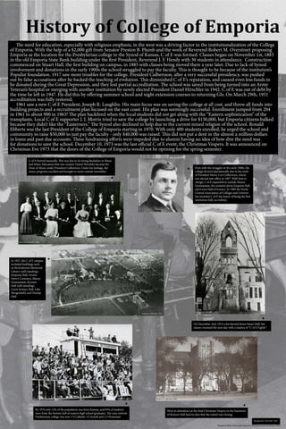 History of College of Emporia
Emporia State University Special Collections and Archives, 2016
▼
▲
►
	 The need for education, especially with religious emphasis, in the west was a driving factor in the institutionalization of the College
of Emporia. With the help of a $2,000 gift from Senator Preston B. Plumb and the work of Reverend Robert M. Overstreet proposing
Emporia as the location for the Presbyterian college to the Synod of Kansas, C of E was formed. Classes began on November 1st, 1883
in the old Emporia State Bank building under the first President, Reverend J. F. Hendy with 30 students in attendance. Construction
commenced on Stuart Hall, the first building on campus, in 1885 with classes being moved there a year later. Due to lack of Synod
involvement and donations in the early 1900s the school struggled to pay the faculty. This is thought to be because of the institution’s
Populist foundation. 1917 saw more troubles for the college. President Culbertson, after a very successful presidency, was pushed
out by false accusations after he backed the teaching of evolution. This diminished C of E’s reputation, and caused even less funds to
be donated during the Great Depression, and they lost partial accreditation. The school was saved from being turned into an Army
Veteran’s hospital or merging with another institution by newly elected President Daniel Hirschler in 1942. C of E was out of debt by
the time he left in 1947. He did this by offering summer school and night extension courses to returning GIs. On March 29th, 1951
accreditation was fully restored.
	 1961 saw a new C of E President, Joseph R. Laughlin. His main focus was on saving the college at all cost, and threw all funds into
building projects and a recruitment plan focused on the east coast. His plan was seemingly successful. Enrollment jumped from 204
in 1961 to about 900 in 1963! The plan backfired when the local students did not get along with the “Eastern sophistication” of the
transplants. Local C of E supporter J. J. Morris tried to save the college by launching a drive for $150,000, but Emporia citizens balked
because they didn’t like the “Easterners.” The Synod also declined to help due to the current mixed religion of the school. Ronald
Ebberts was the last President of the College of Emporia starting in 1970. With only 400 students enrolled, he urged the school and
community to raise $50,000 to just pay the faculty - only $40,000 was raised. This did not put a dent in the almost a million dollars
in loans and past due accounts. These fundraising efforts were impeded due to alumni having no idea of how dire the need was
for donations to save the school. December 10, 1973 was the last official C of E event, the Christmas Vespers. It was announced on
Christmas Eve 1973 that the doors of the College of Emporia would not be opening for the spring semester.
C of E thrived musically. This was due to its strong Bachelors in Music
and Music Education that was created. Daniel Hirschler became the
Dean of Music under President Culbertson. Under his tutelage, the
music programs excelled and brought in many outside ensembles.
Even with the struggles in the early 1900s, the
college thrived educationally due to the work
of President Henry Coe Culbertson, whom
was elected into office in 1907. With him in
charge, C of E expanded to include Mason
Gymnasium, the women’s dorm Emporia Hall,
and Lewis Hall of Science. In 1909 the North
Central Association of Colleges and Universi-
ties awarded C of E the honor of being the first
institution fully accredited.
In 1927, the C of E campus
included buildings such
as theAnderson Memorial
Library (still standing),
Emporia Hall, Gwinn
Henry Cemetery, Mason
Gymnasium, Keynon
Hall (still standing),
Lewis Science Hall, Lake
Mergendahl, and Dunlap
Hall.
On December 2nd, 1915 a fire burned down Stuart Hall, but
classes resumed the next day with a mantra of “C of E Fights!”
►
►
►
Background: Allah Rah, 1940.
Most in attendance at the final Christmas Vespers in the basement
of Kenyon Hall had no idea that the school was closing.
By 1970 only 12% of the population was from Kansas, and 83% of students
were from the bottom half of eastern high school graduates. The once entirely
Presbyterian college was now 1/3 Catholic 1/3 Jewish and 1/3 Protestant
Andersen Collection, 1918.
www.ripon.edu/library/archives/ripon-college-presidents/,circa1918.
Andersen Collection, 1909.
Andersen Collection, 1927.
Allah Rah, 1973. Andersen Collection, 1964.
 
