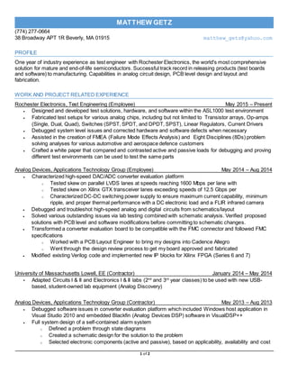 (774) 277-0664
38 Broadway APT 1R Beverly, MA 01915 matthew_getz@yahoo.com
1 of 2
MATTHEW GETZ
PROFILE
One year of industry experience as test engineer with Rochester Electronics, the world's most comprehensive
solution for mature and end-of-life semiconductors. Successful track record in releasing products (test boards
and software) to manufacturing. Capabilities in analog circuit design, PCB level design and layout and
fabrication.
WORK AND PROJECT RELATED EXPERIENCE
Rochester Electronics, Test Engineering (Employee) May 2015 – Present
 Designed and developed test solutions, hardware, and software within the ASL1000 test environment
 Fabricated test setups for various analog chips, including but not limited to Transistor arrays, Op-amps
(Single, Dual, Quad), Switches (SPST, SPDT, and DPDT, SPST), Linear Regulators, Current Drivers
 Debugged system level issues and corrected hardware and software defects when necessary
 Assisted in the creation of FMEA (Failure Mode Effects Analysis) and Eight Disciplines (8Ds) problem
solving analyses for various automotive and aerospace defence customers
 Crafted a white paper that compared and contrasted active and passive loads for debugging and proving
different test environments can be used to test the same parts
Analog Devices, Applications Technology Group (Employee) May 2014 – Aug 2014
 Characterized high-speed DAC/ADC converter evaluation platform
o Tested skew on parallel LVDS lanes at speeds reaching 1600 Mbps per lane with
o Tested skew on Xilinx GTX transceiver lanes exceeding speeds of 12.5 Gbps per
o Characterized DC-DC switching power supply to ensure maximum current capability, minimum
ripple, and proper thermal performance with a DC electronic load and a FLIR infrared camera
 Debugged and troubleshot high-speed analog and digital circuits from schematics/layout
 Solved various outstanding issues via lab testing combined with schematic analysis. Verified proposed
solutions with PCB level and software modifications before committing to schematic changes.
 Transformed a converter evaluation board to be compatible with the FMC connector and followed FMC
specifications
o Worked with a PCB Layout Engineer to bring my designs into Cadence Allegro
o Went through the design review process to get my board approved and fabricated
 Modified existing Verilog code and implemented new IP blocks for Xilinx FPGA (Series 6 and 7)
University of Massachusetts Lowell, EE (Contractor) January 2014 – May 2014
• Adapted Circuits I & II and Electronics I & II labs (2nd
and 3rd
year classes) to be used with new USB-
based, student-owned lab equipment (Analog Discovery)
Analog Devices, Applications Technology Group (Contractor) May 2013 – Aug 2013
 Debugged software issues in converter evaluation platform which included Windows host application in
Visual Studio 2010 and embedded Blackfin (Analog Devices DSP) software in VisualDSP++
 Full system design of a self-contained alarm system
o Defined a problem through state diagrams
o Created a schematic design for the solution to the problem
o Selected electronic components (active and passive), based on applicability, availability and cost
 