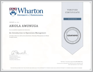 JANUARY 02, 2015
ABIOLA AWONUGA
An Introduction to Operations Management
an 8 week online non-credit course authorized by University of Pennsylvania and offered
through Coursera
has successfully completed with distinction
Christian Terwiesch
Andrew M. Heller Professor
The Wharton School
University of Pennsylvania
Verify at coursera.org/verify/BLY8MLTX42
Coursera has confirmed the identity of this individual and
their participation in the course.
THIS NEITHER AFFIRMS THAT THE STUDENT WAS ENROLLED AT THE UNIVERSITY OF PENNSYLVANIA NOR CONFERS UNIVERSITY OF PENNSYLVANIA CREDIT OR DEGREE
 