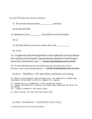 Ex. No 3 Fillwith the correct pronoun
11. Be sure that everyone brings ____________ own book.
HIS OR HER OR THEIR
12. Between you and ____________, this politician cannot be trusted.
Me or I
13. We know that we can count on James, Anne, and ____________.
Her or she
14. In England the well-dressed gentleman of the eighteenth century protected
their clothing while having their wig powdered by poking their head through a
device that resembled the socks; -----correct, if youfindany error or errors
15. The United States Navy announced that, beginning next year, they plan to close several of
their bases in order to reduce operating expenses. -----correct, if youfindany error or errors
Ex No 4. Modifiers—tell why these sentences are wrong
16. While writing medical exam entrance test, the supervisors caught many
candidates using modern electronic gadgets for copying
17. Travelling in a crowded bus, John’s purse was stolen.
18. Caught red-handed for stealing, the magistrate sentenced the thief for
six months.
19. I almost listened to the whole album.
20. After frying, all the fish were eaten away
Ex. No.5. Parallelism --- Correct the error, if any
21. Jack likestoplayTennis,toswimandcooking
 