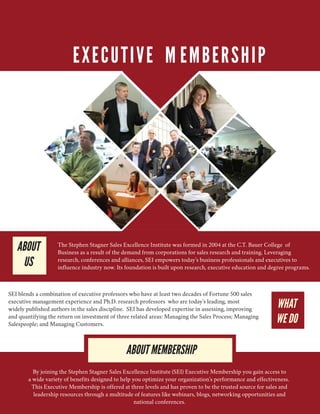 EXECUTIVE M EMBERSHIP
ABOUT
US
The Stephen Stagner Sales Excellence Institute was formed in 2004 at the C.T. Bauer College of
Business as a result of the demand from corporations for sales research and training. Leveraging
research, conferences and alliances, SEI empowers today’s business professionals and executives to
influence industry now. Its foundation is built upon research, executive education and degree programs.
SEI blends a combination of executive professors who have at least two decades of Fortune 500 sales
executive management experience and Ph.D. research professors who are today’s leading, most
widely published authors in the sales discipline. SEI has developed expertise in assessing, improving
and quantifying the return on investment of three related areas: Managing the Sales Process; Managing
Salespeople; and Managing Customers.
WHAT
WE DO
By joining the Stephen Stagner Sales Excellence Institute (SEI) Executive Membership you gain access to
a wide variety of benefits designed to help you optimize your organization’s performance and effectiveness.
This Executive Membership is offered at three levels and has proven to be the trusted source for sales and
leadership resources through a multitude of features like webinars, blogs, networking opportunities and
national conferences.
ABOUT MEMBERSHIP
 