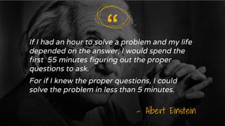 “
If I had an hour to solve a problem and my life
depended on the answer, I would spend the
first 55 minutes figuring out the proper
questions to ask.
For if I knew the proper questions, I could
solve the problem in less than 5 minutes.
- Albert Einstein
“
 