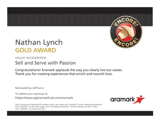 Nathan Lynch
GOLD AWARD
VALUE RECOGNIZED:
Sell and Serve with Passion
Congratulations! Aramark applauds the way you clearly live our values.
Thank you for creating experiences that enrich and nourish lives.
Nominated by: Jeff Burns
To redeem your award go to:
https://www.appreciatehub.com/aramark
Log in using your Employee ID number as your user name and “aramark” as your temporary password.
Click “Receive” on the home page. Click “Unredeemed Awards.” Find the award and click “View.”
Click “Redeem” to choose your gift.
 