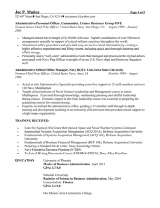 Joe P. Muñoz Page 4 of 5
323 69th
StreetSan Diego, CA 92114joe.munoz1@yahoo.com
Administrative/Personnel Officer, Commander, Cruiser Destroyer Group FIVE
Yeoman Senior Chief Petty Officer, United States Navy, San Diego, CA August 1999 – January
2003
• Managed annual travel budget of $150,000 with ease. Superb coordination of over 500 travel
arrangements annually in support of critical military exercises throughout the world.
• Streamlined office procedures and provided easy access to critical information by creating a
highly effective organizational and filing system, including quick and thorough indexing and
offsite storage.
• Personally lead a “well-oiled” administrative team that managed and processed the myriad details
associated with Navy Flag Officer oversight of seven U.S. Navy ships and Destroyer Squadron
staff.
Administrative Officer/Office Manager, Navy ROTC Unit, Iowa State University
Yeoman Chief Petty Officer, United States Navy, Ames, IA October 1994 – August
1999
• Acted as sole Administrative Specialist providing error-free support to 15 staff members and over
120 Navy Midshipmen.
• Taught critical portions of Naval Science Leadership and Management course to senior
Midshipmen. Exercised thorough knowledge, outstanding planning and skillful leadership
during classes. Dynamic impact in this final leadership course was essential in preparing the
graduating seniors for commissioning.
• Expertly revitalized the administrative office, guiding a 15 member staff through in-depth
training and development resulting in an extremely efficient team that provided crucial support to
a high tempo organization.
TRAINING RECEIVED:
• Lean Six Sigma (LSS) Green Belt trained, Space and Naval Warfare Systems Command
• Intermediate Systems Acquisition Management (ACQ 201A), Defense Acquisition University
• Fundamentals of Systems Acquisition Management (ACQ 101), Defense Acquisition
University
• Fundamentals of Business Financial Management (BCF 103), Defense Acquisition University
• Preparing a Standard Naval Letter, Navy Knowledge Online
• Navy Enterprise Resource Planning (N-ERP)
• Technical Writing Documents Course (COOM-V-2002-V), Booz Allen Hamilton
EDUCATION University of Phoenix
Master of Business Administration, April 2011
GPA: 3.7/4.0
National University
Bachelor of Science in Business Administration, May 2004
Concentration: Finance
GPA: 3.1/4.0
Des Moines Area Community College,
 