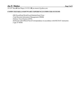 Joe P. Muñoz Page 5 of 5
323 69th
StreetSan Diego, CA 92114joe.munoz1@yahoo.com
COMPUTER SKILLS/SOFTWARE EXPERIENCE/COMPUTER SYSTEMS
- MS PowerPoint/Word/Excel/Outlook/Suite/Visio
- Total Records Information Management (TRIM)
- Defense Travel System (DTS)
- Proficient with Official Naval Correspondence in accordance with SECNAV instruction
- Type 55 WPM
 