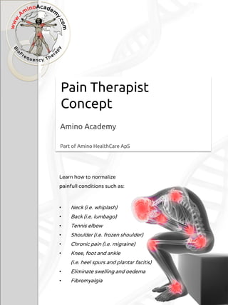 Pain Therapist
Concept
Amino Academy
Part of Amino HealthCare ApS
Learn how to normalize
painfull conditions such as:
• Neck (i.e. whiplash)
• Back (i.e. lumbago)
• Tennis elbow
• Shoulder (i.e. frozen shoulder)
• Chronic pain (i.e. migraine)
• Knee, foot and ankle
(i.e. heel spurs and plantar facitis)
• Eliminate swelling and oedema
• Fibromyalgia
 