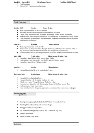 Jan 2008 – August 2010 Silvia Young Agency Part Time Child Model
 Ford Campaign
 Clarks CICA Trainers Advert/Campaign
Work Experience
October 2015 Martins Money Brokers
 Work experience week of the 26th
October
 Shadowed brokers conducting transactions on behalf of a client.
 Clients either gave orders over the phone, Bloomberg, Reuters or over the Internet.
 Brokers collect a percentage of the value of each transaction, or though some charge flat fee.
 I love the speed, the atmosphere, the camaraderie. Brokers screaming yet there is enormous
concentration on the floor.
July 2015 Tradition Money Brokers
 Work experience week of the 6th
July
 Spent a week on the Commodities desk job shadowing Oil brokers who executed orders to
buy or sell oil contracts on behalf of clients then charge them a commission.
 Experienced the brokers providing investment advice and market recommendation to clients.
July 2014 Credit Suisse Fixed Income Trading Floor
 I sampled a day of a Short Term Interest Rates Trader.
 I enjoyed the lively buzzing day with the FX Sport & Forward traders.
 I sampled a day with the FX Sales people.
July 2014 Martins Money Brokers
 I sampled the exciting life on the money broker’s floor.
December 2013 Credit Suisse Fixed Income Trading Floor
 I sampled life on the trading floor.
 I became familiar with the trading platform they use.
 I shadowed a senior Foreign Exchange Trader for a day.
 I took part in a discussion with the managing director of the fixed income floor.
 I helped a junior trader make trades.
 I was introduced to the fast paced & pressurised environment in which I was working in.
Interests and Other
Qualifications
 Keen Sportsman playing football at both club Witham Town & district level
 Watching films and socialising with people of all ages
 Strong passion for coaching football
 F.A. Football Coaching Badge Level 1 (Level 2 to be taken July 2016)
 First Aid qualification
 Passion for horse & dog racing
References
 