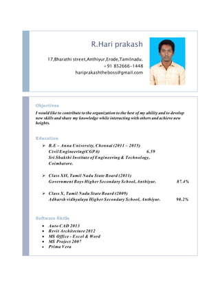 R.Hari prakash
17,Bharathi street,Anthiyur,Erode,Tamilnadu.
+91 852666-1448
hariprakashtheboss@gmail.com
Objectives
I would like to contribute to the organization to the best of my ability and to develop
new skills and share my knowledge while interacting with others and achieve new
heights.
Education
 B.E – Anna University, Chennai (2011 – 2015)
Civil Engineering(CGPA) 6.59
Sri Shakthi Institute of Engineering & Technology,
Coimbatore.
 Class XII, Tamil Nadu State Board (2011)
Government Boys Higher Secondary School, Anthiyur. 87.4%
 Class X, Tamil Nadu State Board (2009)
Adharsh vidhyalaya Higher Secondary School, Anthiyur. 90.2%
Software Skills
 Auto CAD 2013
 Revit Architecture 2012
 MS Office - Excel & Word
 MS Project 2007
 Prima Vera
 