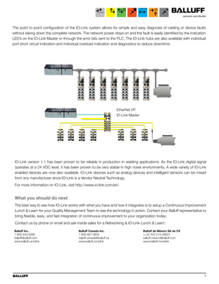 4
EtherNet I/P
IO-Link Master
The point to point configuration of the IO-Link system allows for simple and easy diagnosis of cabling or device faults
without taking down the complete network. The network power stays on and the fault is easily identified by the indication
LED’s on the IO-Link Master or through the error bits sent to the PLC. The IO-Link hubs are also available with individual
port short circuit indication and individual overload indication and diagnostics to reduce downtime.
IO-Link version 1.1 has been proven to be reliable in production in welding applications. As the IO-Link digital signal
operates at a 24 VDC level, it has been proven to be very stable in high noise environments. A wide variety of IO-Link
enabled devices are now also available. IO-Link devices such as analog devices and intelligent sensors can be mixed
from any manufacturer since IO-Link is a Vendor Neutral Technology.
For more information on IO-Link, visit http://www.io-link.com/en/
What you should do next
The best way to see how IO-Link works with what you have and how it integrates is to setup a Continuous Improvement
Lunch & Learn for your Quality Management Team to see the technology in action. Contact your Balluff representative to
bring flexible, easy, and fast integration of continuous improvement to your organization today.
Contact us by phone or email and ask inside sales for a Networking & IO-Link Lunch & Learn:
Balluff Inc.
1-800-543-8390
balluff@balluff.com
www.balluff.us/iolink
Balluff Canada Inc.
1-800-927-9654
balluff.canada@balluff.ca
www.balluff.ca/iolink
Balluff de México SA de CV
++52 442 214-48824
balluff.mexico@balluff.com
www.balluff.mx/iolink
 