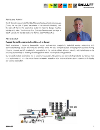 5
About the Author
Tom O Connell is based out of the Balluff Canada headquarters in Mississauga,
Ontario. He has over 37 years’ experience in the automation industry, over
25 years of that in the automotive sector in machine design, machine
building and sales. Tom is currently a Business Development Manager at
Balluff Canada. He can be reached at thomas.o’connell@balluff.ca
About Balluff
Rugged Control Components from Network to Sensor
Balluff specializes in delivering dependable, rugged and precision products for industrial sensing, networking, and
identification to help prevent downtime and eliminate errors. We are a complete system and component supplier, offering
industrial network and I/O products for use outside of the control cabinet. We add value to automated systems by
providing a wide range of enabling technologies that unlock hidden productivity potential.
Our products include a complete line of sensors, transducers, ID systems, and connectivity products. Our sensor lines
include photoelectric, inductive, capacitive and magnetic, as well as other more specialized sensor products to fit virtually
any sensing application.
 