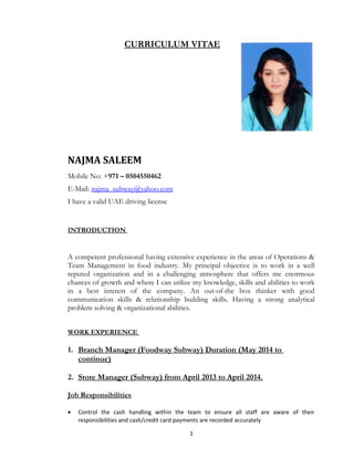 CURRICULUM VITAE
NAJMA SALEEM
Mobile No: +971 – 0504550462
E-Mail: najma_subway@yahoo.com
I have a valid UAE driving license
INTRODUCTION
A competent professional having extensive experience in the areas of Operations &
Team Management in food industry. My principal objective is to work in a well
reputed organization and in a challenging atmosphere that offers me enormous
chances of growth and where I can utilize my knowledge, skills and abilities to work
in a best interest of the company. An out-of-the box thinker with good
communication skills & relationship building skills. Having a strong analytical
problem solving & organizational abilities.
WORK EXPERIENCE
1. Branch Manager (Foodway Subway) Duration (May 2014 to
continue)
2. Store Manager (Subway) from April 2013 to April 2014.
Job Responsibilities
• Control the cash handling within the team to ensure all staff are aware of their
responsibilities and cash/credit card payments are recorded accurately
1
 