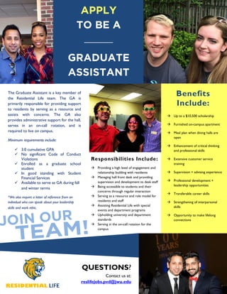 The Graduate Assistant is a key member of
the Residential Life team. The GA is
primarily responsible for providing support
to residents by serving as a resource and
assists with concerns. The GA also
provides administrative support for the hall,
serves in an on-call rotation, and is
required to live on campus.
Minimum requirements include:
3.0 cumulative GPA
No significant Code of Conduct
Violations
Enrolled as a graduate school
student
In good standing with Student
Financial Services
Available to serve as GA during fall
and winter terms
*We also require a letter of reference from an
individual who can speak about your leadership
skills and work ethic.
Providing a high level of engagement and
relationship building with residents
Managing hall front desk and providing
supervision and development to desk staff
Being accessible to students and their
concerns through regular interaction
Serving as a resource and role model for
residents and staff
Assisting Residential Life with special
events and department programs
Upholding university and department
standards
Serving in the on-call rotation for the
campus
Up to a $10,500 scholarship
Furnished on-campus apartment
Meal plan when dining halls are
open
Enhancement of critical thinking
and professional skills
Extensive customer service
training
Supervision + advising experience
Professional development +
leadership opportunities
Transferable career skills
Strengthening of interpersonal
skills
Opportunity to make lifelong
connections
QUESTIONS?
Contact us at:
reslifejobs.pvd@jwu.edu
Responsibilities Include:
Benefits
Include:
APPLY
TO BE A
GRADUATE
ASSISTANT
 