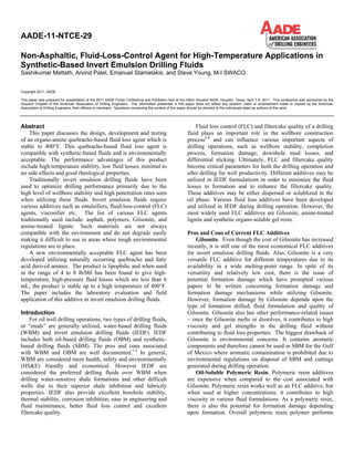 Copyright 2011, AADE
This paper was prepared for presentation at the 2011 AADE Fluids Conference and Exhibition held at the Hilton Houston North, Houston, Texas, April 7-9, 2011. This conference was sponsored by the
Houston Chapter of the American Association of Drilling Engineers. The information presented in this paper does not reflect any position, claim or endorsement made or implied by the American
Association of Drilling Engineers, their officers or members. Questions concerning the content of this paper should be directed to the individuals listed as authors of this work.
Abstract
This paper discusses the design, development and testing
of an organo-amine quebracho-based fluid loss agent which is
stable to 400°F. This quebracho-based fluid loss agent is
compatible with synthetic-based fluids and is environmentally
acceptable. The performance advantages of this product
include high-temperature stability, low fluid losses, minimal to
no side effects and good rheological properties.
Traditionally invert emulsion drilling fluids have been
used to optimize drilling performance primarily due to the
high level of wellbore stability and high penetration rates seen
when utilizing these fluids. Invert emulsion fluids require
various additives such as emulsifiers, fluid-loss-control (FLC)
agents, viscosifier etc. The list of various FLC agents
traditionally used include: asphalt, polymers, Gilsonite, and
amine-treated lignite. Such materials are not always
compatible with the environment and do not degrade easily
making it difficult to use in areas where tough environmental
regulations are in place.
A new environmentally acceptable FLC agent has been
developed utilizing naturally occurring quebracho and fatty
acid derived amines. The product is lipophilic and when used
in the range of 4 to 8 lb/bbl has been found to give high-
temperature, high-pressure fluid losses which are less than 6
mL; the product is stable up to a high temperature of 400°F.
The paper includes the laboratory evaluation and field
application of this additive in invert emulsion drilling fluids.
Introduction
For oil well drilling operations, two types of drilling fluids,
or “muds” are generally utilized, water-based drilling fluids
(WBM) and invert emulsion drilling fluids (IEDF). IEDF
includes both oil-based drilling fluids (OBM) and synthetic-
based drilling fluids (SBM). The pros and cons associated
with WBM and OBM are well documented.1-4
In general,
WBM are considered more health, safety and environmentally
(HS&E) friendly and economical. However IEDF are
considered the preferred drilling fluids over WBM when
drilling water-sensitive shale formations and other difficult
wells due to their superior shale inhibition and lubricity
properties. IEDF also provide excellent borehole stability,
thermal stability, corrosion inhibition, ease in engineering and
fluid maintenance, better fluid loss control and excellent
filtercake quality.
Fluid loss control (FLC) and filtercake quality of a drilling
fluid plays an important role in the wellbore construction
process5-6
and can influence various important aspects of
drilling operations, such as wellbore stability, completion
process, formation damage, downhole mud losses, and
differential sticking. Ultimately, FLC and filtercake quality
become critical parameters for both the drilling operation and
after drilling for well productivity. Different additives may be
utilized in IEDF formulations in order to minimize the fluid
losses to formation and to enhance the filtercake quality.
These additives may be either dispersed or solublized in the
oil phase. Various fluid loss additives have been developed
and utilized in IEDF during drilling operation. However, the
most widely used FLC additives are Gilsonite, amine-treated
lignite and synthetic organo-soluble gel resin.
Pros and Cons of Current FLC Additives
Gilsonite. Even though the cost of Gilsonite has increased
recently, it is still one of the most economical FLC additives
for invert emulsion drilling fluids. Also, Gilsonite is a very
versatile FLC additive for different temperatures due to its
availability in a wide melting-point range. In spite of its
versatility and relatively low cost, there is the issue of
potential formation damage which have prompted various
papers to be written concerning formation damage and
formation damage mechanisms while utilizing Gilsonite.
However, formation damage by Gilsonite depends upon the
type of formation drilled, fluid formulation and quality of
Gilsonite. Gilsonite also has other performance-related issues
– once the Gilsonite melts or dissolves, it contributes to high
viscosity and gel strengths in the drilling fluid without
contributing to fluid loss properties. The biggest drawback of
Gilsonite is environmental concerns. It contains aromatic
components and therefore cannot be used in SBM for the Gulf
of Mexico where aromatic contamination is prohibited due to
environmental regulations on disposal of SBM and cuttings
generated during drilling operation.
Oil-Soluble Polymeric Resin. Polymeric resin additives
are expensive when compared to the cost associated with
Gilsonite. Polymeric resin works well as an FLC additive, but
when used at higher concentrations, it contributes to high
viscosity in various fluid formulations. As a polymeric resin,
there is also the potential for formation damage depending
upon formation. Overall polymeric resin polymer performs
AADE-11-NTCE-29
Non-Asphaltic, Fluid-Loss-Control Agent for High-Temperature Applications in
Synthetic-Based Invert Emulsion Drilling Fluids
Sashikumar Mettath, Arvind Patel, Emanuel Stamatakis, and Steve Young, M-I SWACO
 