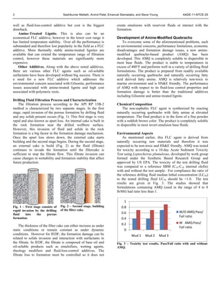 2 Sashikumar Mettath, Arvind Patel, Emanuel Stamatakis, and Steve Young AADE-11-NTCE-29
well as fluid-loss-control additive but cost is the biggest
drawback.
Amine-Treated Lignite. This is also can be an
economical FLC additive, however in the lower cost range it
has limited temperature stability. Over all the performance is
substandard and therefore lost popularity in the field as a FLC
additive. More thermally stable amine-treated lignites are
available that can extend the temperature range of filtration
control, however these materials are significantly more
expensive.
Other Additives. Along with the above noted additives,
there are various other FLC agents such as oil-soluble
surfactants have been developed without big success. There is
a need for a new FLC additive which addresses the
environmental concern associated with Gilsonite, performance
issues associated with amine-treated lignite and high cost
associated with polymeric resin.
Drilling Fluid Filtration Process and Characterization
The filtration process according to the API RP 13B-2
method is characterized by two separate stages. In the first
stage, rapid invasion of the porous formation by drilling fluid
and any solids present occurs (Fig. 1). This first stage is very
rapid and also known as spurt loss. An internal cake is built in
the rock formation near the drilled wellbore surface.
However, this invasion of fluid and solids in the rock
formation is a big factor in the formation damage mechanism.
Once the spurt loss slows down, the external cake starts
building and the second stage begins. During the second stage,
an external cake is build (Fig. 2) as the fluid (filtrate)
continues to invade the formation until the filtercake is
sufficient to stop the filtrate flow. This filtrate invasion can
cause changes in wettability and formation stability that affect
future production.
Fig. 1 – First stage consists of
rapid invasion by the drilling
fluid into the porous
formation.
Fig. 2 – Second stage, building
of the filter cake.
The thickness of the filter cake can either increase as under
static conditions or remain constant as under dynamic
conditions. However for IEDF, the formation damage can be
related to solids invasion and interaction with surfactants in
the filtrate. In IEDF, the filtrate is composed of base oil and
oil-soluble products such as emulsifiers, wetting agents,
rheology modifiers and fluid-loss-control additives. The
filtrate loss to formation must be controlled so it does not
create emulsions with reservoir fluids or interact with the
formation.
Development of Amine-Modified Quebracho
To overcome some of the aforementioned problems, such
as environmental concerns, performance limitations, economic
disadvantages and formation damage issues, a new amine-
modified quebracho-based product (AMQ) has been
developed. This AMQ is completely soluble to dispersible in
most base fluids. The product is stable to temperatures in
excess of 400°F and performs well in a variety of drilling fluid
formulations. The product is prepared from readily available
naturally occurring quebracho and naturally occurring fatty
acid derived fatty amine. AMQ is relatively non-toxic to
marine environment and is HS&E friendly. The performance
of AMQ with respect to its fluid-loss control properties and
formation damage is better than the traditional additives
including Gilsonite and amine-treated lignite.
Chemical Composition
The non-asphaltic FLC agent is synthesized by reacting
naturally occurring quebracho with fatty amine at elevated
temperature. The final product is in the form of a fine powder
with a reddish brown color. The product is completely soluble
to dispersible in most invert emulsion base fluids.
Environmental Aspects
As mentioned earlier, this FLC agent is derived from
naturally occurring raw materials and therefore it was
expected to be non-toxic and HS&E friendly. AMQ was tested
for toxicity according to a 10-day Acute Sediment Toxicity
Test using Leptocheirus plumulosus, developed by work group
formed under the Synthetic Based Research Group and
approved by US EPA. The toxicity of the test drilling fluid
was compared to a reference SBM (C16-C18 internal olefin)
with and without the test sample. For compliance the ratio of
the reference drilling fluid median lethal concentration (LC50)
to the tested drilling fluid LC50 should be <1.0. The test
results are given in Fig. 3. The studies showed that
formulations containing AMQ (used in the range of 4 to 8
lb/bbl) had ratio less than 1.
Fig. 3 – Toxicity test results. Pass/Fail ratio with and without
AMQ.
0
0.2
0.4
0.6
0.8
1
Mud 1 Mud 2 Mud 3
W/O AMQ Pass/ 
Fail ratio
W   AMQ Pass/ 
Fail ratio
 
