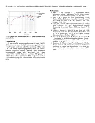 AADE-11-NTCE-29 Non-Asphaltic, Fluid-Loss-Control Agent for High-Temperature Applications in Synthetic-Based Invert Emulsion Drilling Fluids 7
Fig. 17 – Fluid loss measurements at 275°F from fluids on North
Sea trial well.
Conclusions
A non-asphaltic amine-treated quebracho-based (AMQ)
fluid-loss-control agent for high-temperature applications has
been developed and tested in both the laboratory and the field.
The AMQ shows beneficial properties of fluid loss control,
minimal formation damage potential and acceptable
environmental impact when compared with other
commercially available fluid loss additives. The product is
stable to temperatures greater than 550°F and performs well in
variety of the drilling fluid formulations as a fluid-loss-control
agent.
References
1. Jones, F.V. and Leuterman, A.J.J. “Environmental Factors
Influencing Drilling Fluid Design.” OSEA 90166, Offshore
South East Asia Conference, Singapore, Dec. 4-7, 1990.
2. Patel, A.D. “Choosing the Right Synthetic-Based Drilling
Fluids: Drilling Performance versus Environmental Impact.”
SPE 39508, SPE India Oil & Gas Conference, New Delhi,
February 17-19, 1998.
3. Clark, R.K. “Impact of Environmental Regulation on Drilling
Fluid Technology.” SPE 27979, University of Tulsa Petroleum
Engineering Symposium, Tulsa, Oklahoma, August 29-31,
1994.
4. Aldea, C., Bruton, J.R., Dobbs, W.R., and Klein, A.L. “Field
Verification: Invert-Mud Performance From Water-Based Mud
in Gulf of Mexico Shelf.” SPE 84314, SPE Annual Technical
Conference, Denver October 5-8, 2003.
5. Herzhaft, B., Audibert-Hayet, A., Sandford, R. and Freche, P.
“Optimisation of SBM Formulations for Minimum Damage.”
SPE 64981 SPE Symposium on Oilfield Chemistry, Houston,
February 13-16, 2001.
6. Longeron, D., Alfenore J. and Poux-Guillaume, G. “Drilling
Fluids Filtration and Permeability Impairment: Performance
Evaluation of Various Mud Formulations.” SPE 48988, SPE
Annual Technical Conference, New Orleans, September 27-30
1998.
2
2.5
3
3.5
4
2800 3000 3200 3400 3600 3800
HTHP
5 micron disc, d90 =
12 micron
Depth (m)
Fluid loss (ml)
12 1/4" 2800‐
3100m
 