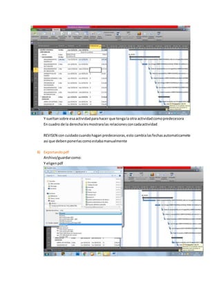 Y sueltansobre esaactividadparahacer que tengala otra actividadcomopredecesora
En cuadro de la derechalesmostraralas relacionesconcadaactividad
REVISEN con cuidadocuandohagan predecesoras,esto cambialasfechasautomaticamete
asi que debenponerlascomoestabamanualmente
8) Exportandopdf
Archivo/guardarcomo:
Y eligenpdf
 