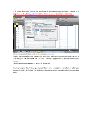 En el cuadro de diálogo Detalles de, seleccione los días de la semana que desea cambiar en la
programación de la tarea y, a continuación, seleccione una de las opciones siguientes:
Utilizar tiempos de trabajo predeterminados para estos días
Elija los días que deben usar los períodos laborables predeterminados que son de 8:00 a.m. a
12:00 p.m.y de 1:00 p.m.a 5:00 p.m.,de lunesa viernes,y los períodos no laborables en fines de
semana.
( recuerdenque de 12 a 13 pmes lahora de almuerzo)
Si quieren asignar días festivos que no se trabajan van a excepciones y escriben en la barra de
nombre el nombre del feriadoyde ahí definencuandocomienzaycuandotermina (ejemplo: 1 de
mayo)
 