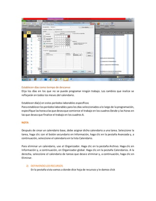 Establecer días como tiempo de descanso
Elija los días en los que no se puede programar ningún trabajo. Los cambios que realice se
reflejarán en todos los meses del calendario.
Establecer día(s) en estos períodos laborables específicos
Para establecerlosperíodoslaborables para los días seleccionados a lo largo de la programación,
especifique lashorasalasque deseaque comience el trabajo en los cuadros Desde y las horas en
las que desea que finalice el trabajo en los cuadros A.
NOTA
Después de crear un calendario base, debe asignar dicho calendario a una tarea. Seleccione la
tarea, haga clic con el botón secundario en Información, haga clic en la pestaña Avanzada y, a
continuación, seleccione el calendario en la lista Calendario.
Para eliminar un calendario, use el Organizador. Haga clic en la pestaña Archivo. Haga clic en
Información y, a continuación, en Organizador global. Haga clic en la pestaña Calendarios. A la
derecha, seleccione el calendario de tareas que desee eliminar y, a continuación, haga clic en
Eliminar.
2) DEFINIENDOLOSRECURSOS
En la pestaña vista vamos a donde dice hoja de recursos y le damos click
 
