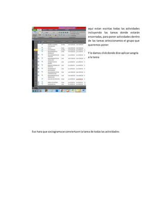 aquí estan escritas todas las actividades
incluyendo las tareas donde estarán
encerradas, para poner actividades dentro
de las tareas seleccionamos el grupo que
queremos poner
Y le damos clickdonde dice aplicarsangría
a la tarea
Eso hara que sociogramase conviertaenla tarea de todaslas actividades
 