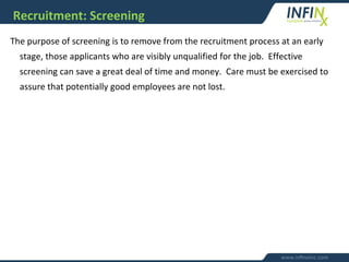 Recruitment: Screening
The purpose of screening is to remove from the recruitment process at an early
stage, those applicants who are visibly unqualified for the job. Effective
screening can save a great deal of time and money. Care must be exercised to
assure that potentially good employees are not lost.
 