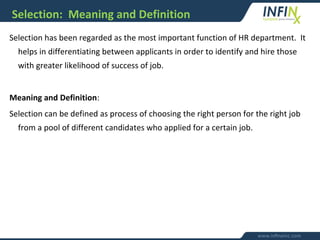 Selection: Meaning and Definition
Selection has been regarded as the most important function of HR department. It
helps in differentiating between applicants in order to identify and hire those
with greater likelihood of success of job.
Meaning and Definition:
Selection can be defined as process of choosing the right person for the right job
from a pool of different candidates who applied for a certain job.
 