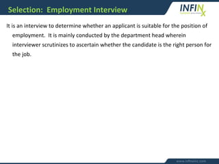 Selection: Employment Interview
It is an interview to determine whether an applicant is suitable for the position of
employment. It is mainly conducted by the department head wherein
interviewer scrutinizes to ascertain whether the candidate is the right person for
the job.
 