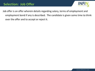 Selection: Job Offer
Job offer is an offer wherein details regarding salary, terms of employment and
employment bond if any is described. The candidate is given some time to think
over the offer and to accept or reject it.
 