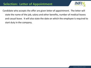 Selection: Letter of Appointment
Candidate who accepts the offer are given letter of appointment. The letter will
state the name of the job, salary and other benefits, number of medical leaves
and casual leave. It will also state the date on which the employee is required to
start duty in the company.
 
