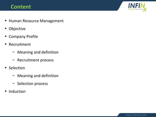 Content
• Human Resource Management
• Objective
• Company Profile
• Recruitment
– Meaning and definition
– Recruitment process
• Selection
– Meaning and definition
– Selection process
• Induction
 